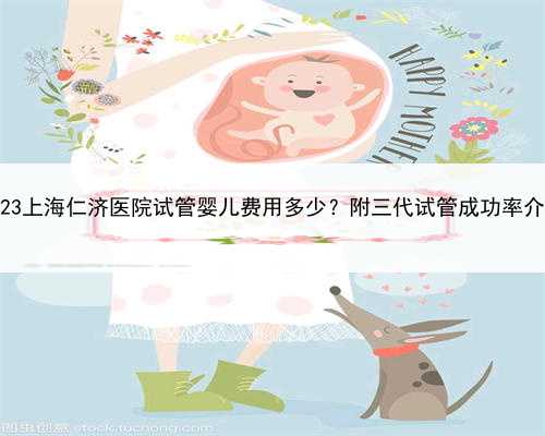 2023上海仁济医院试管婴儿费用多少？附三代试管成功率介绍