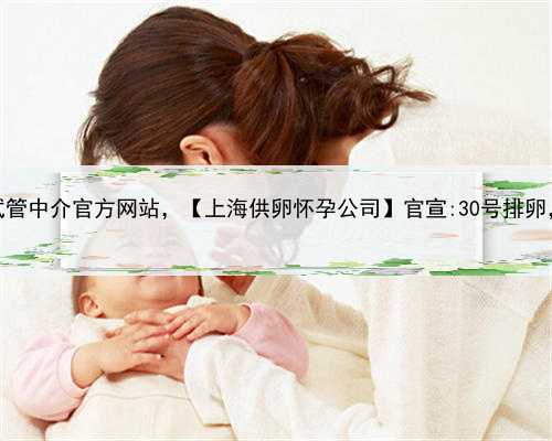 上海供卵试管中介官方网站，【上海供卵怀孕公司】官宣:30号排卵，顺利好孕