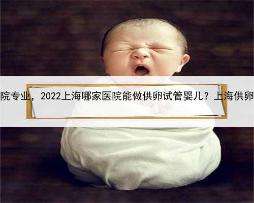上海哪家代怀医院专业，2022上海哪家医院能做供卵试管婴儿？上海供卵试管去