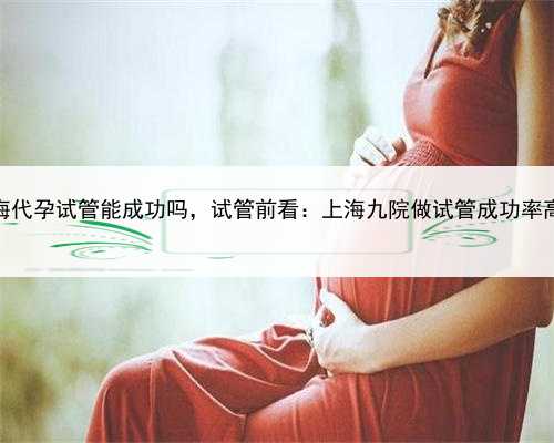 做上海代孕试管能成功吗，试管前看：上海九院做试管成功率高吗？