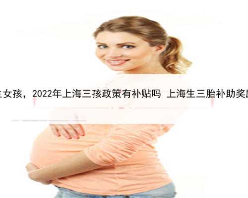 上海助孕包生女孩，2022年上海三孩政策有补贴吗 上海生三胎补助奖励政策新消