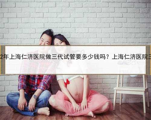 上海代孕网品牌，2022年上海仁济医院做三代试管要多少钱吗？上海仁济医院三
