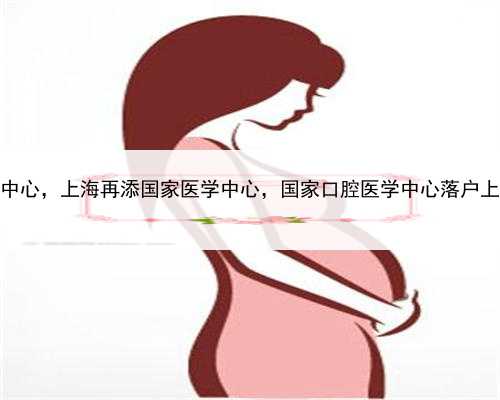上海有供卵生殖中心，上海再添国家医学中心，国家口腔医学中心落户上海第九