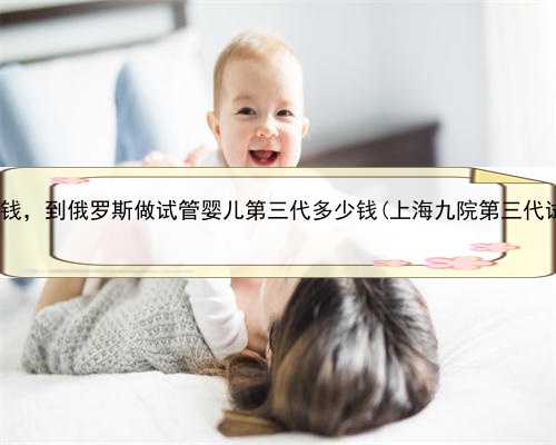 上海代怀孕需要多钱，到俄罗斯做试管婴儿第三代多少钱(上海九院第三代试管
