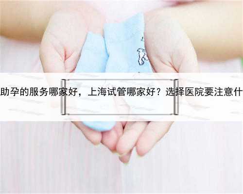 上海助孕的服务哪家好，上海试管哪家好？选择医院要注意什么？