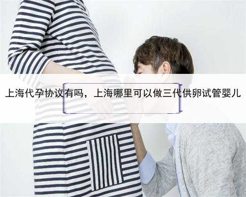 上海代孕协议有吗，上海哪里可以做三代供卵试管婴儿