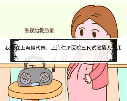 我想在上海做代妈，上海仁济医院三代试管婴儿费用