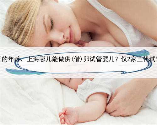 <b>上海借卵生子的年龄，上海哪儿能做供(借)卵试管婴儿？仅2家三代试管医院能进</b>