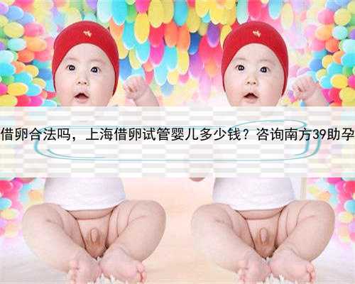 上海借卵合法吗，上海借卵试管婴儿多少钱？咨询南方39助孕中心