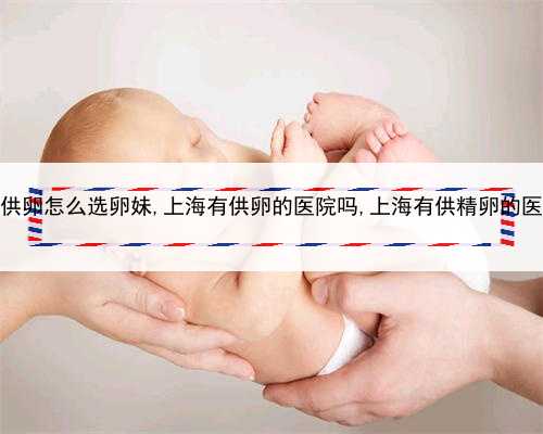 上海供卵怎么选卵妹,上海有供卵的医院吗,上海有供精卵的医院吗
