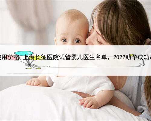 上海查询助孕费用价格,上海长征医院试管婴儿医生名单，2022助孕成功率高的大