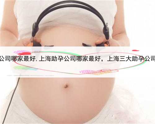 上海助孕公司哪家最好,上海助孕公司哪家最好，上海三大助孕公司是哪三家