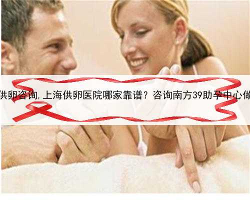 <b>上海正规供卵咨询,上海供卵医院哪家靠谱？咨询南方39助孕中心做试管婴儿</b>
