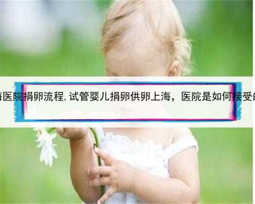 上海医院捐卵流程,试管婴儿捐卵供卵上海，医院是如何接受的？
