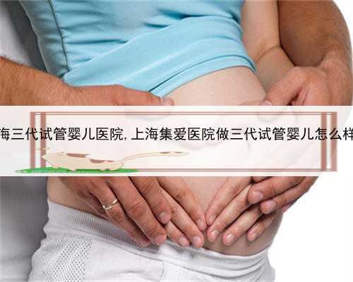 上海三代试管婴儿医院,上海集爱医院做三代试管婴儿怎么样？