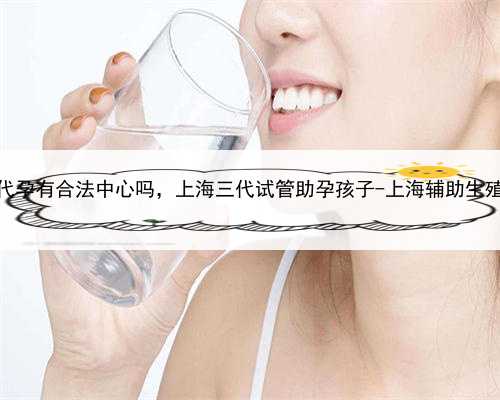 上海代孕有合法中心吗，上海三代试管助孕孩子-上海辅助生殖中心